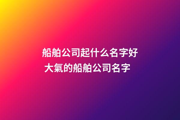 船舶公司起什么名字好 大氣的船舶公司名字
